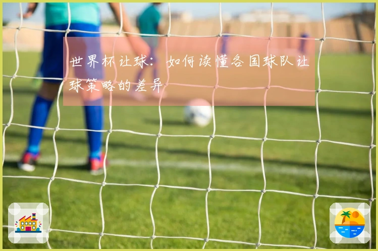 世界杯让球：如何读懂各国球队让球策略的差异