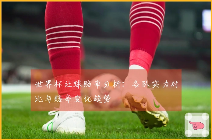 世界杯让球赔率分析：各队实力对比与赔率变化趋势